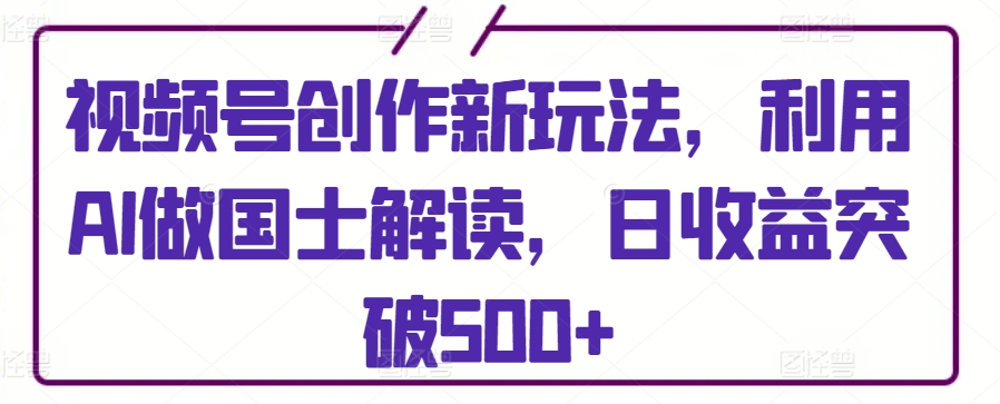 视频号创作新玩法，利用AI做国士解读，日收益突破500+【揭秘】